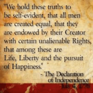 "We hold these truths to be self-evident, that all men are created equal, that they are endowed by their Creator with certain unalienable Rights, that among these are Life, Liberty and the pursuit of Happiness." - The Declaration of Independence July 4th 1776